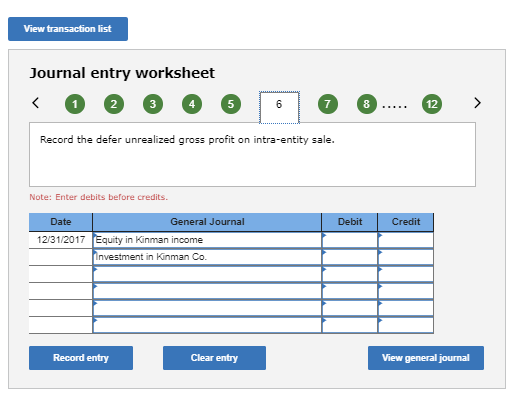 View transaction list Journal entry worksheet 2 7 8 12 Record the defer unrealized gross profit on intra-entity sale Note: Enter debits before credits. Date General Journal Debit Credit 12131/2017 Equity in Kinman income nvestment in Kinman Co Record entry Clear entry View general journal