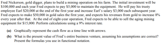 Fred Nickerson, gold digger, plans to build a mining operation on his farm. The initial investment will be $100,000 and each year Fred expects to pay $5,000 to maintain the equipment. He will pay his trusty employee Earl $20,000 at the end of the first year and increase Earls salary $3,000 each subsequent year. Fred expects to make $50,000 in gold sales the first year, and expects his revenues from gold to increase 8% every year after that. At the end of eight-year operation, Fred expects to be able to sell the aging mining equipment for $15,000. Perform calculations using a 9% interest rate. (a) Graphically represent the cash flow as a time line with arrows. (b) What is the present value of Freds entire business venture, assuming his assumptions are correct? Present the formulas you use in functional notation.