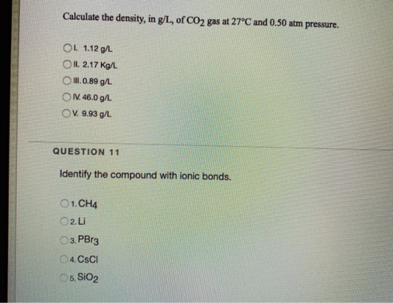Calculate the density, in g/L, of CO2 gas at 27°C and 0.50 atm pressure. 01. 1.12 g12 OII. 2.17 Kg/L O III. 0.89 g/L 1. 46.0