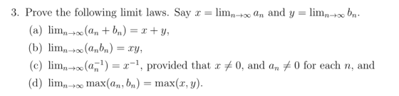 3. Prove the following limit laws. Say lim00 an and y lim00 bn. (а) lim, (a, + bn) = x + ¥, (b) limo(abn) (c) lim00 (a1) = x-