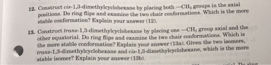 12. Construct cis-1,3-dimethylcyclohexane by placing both -CH, groups in the axial Which is the more positions. Do ring flips and examine the two chair conformations. stable conformation? Explain your answer (12) 13. Construet trans-1,3-dimethylcyclohexane by placin g one- CH3 group axial and the other equatorial. Do ring flips and examine the two chair conformations. the more stable conformation? Explain your answer (13a). Given the two1 trans-1,3-dimethylcyclohexane and cis-1,3-dimethyleyc stable isomer? Explain your answer (13b) Which is lohexane, which is the more