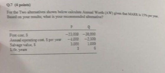 07 points) For the Two ahematives showm belowcalculate Am Worth (A W) given that MARR Based on your esults what is your recommended alternative? is 15% 3000-30,000 Amal egenting cost $ per year-4.000-2.500 3.000 1.000 Sakage value, S
