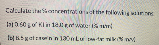 Calculate the % concentrations of the following solutions. (a) 0.60 g of Kl in 18.0 g of water (% m/m). (b) 8.5 g of casein i