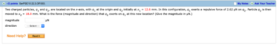 Notes Ask Your Teacher -12 points SerPSE10 22.3.0P.003 Two charged particles, q1 and q2 are located on the a l with q1 at the origin and q2 i t ally atx1 12.6 mm n this configuration, q1 exerts a repulsive force of 2.62 μΝ on 92 Particle qzs then moved to x2 = 18.0 mm. what is the force (magnitude and direction) that q2 exerts on q1 at this new location? (Give the magnitude in μΝ.) magnitude direction My HN Select-- Need Help? Rexd t