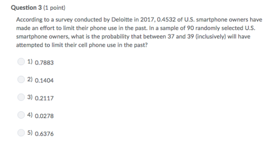 Question 3 (1 point) According to a survey conducted by Deloitte in 2017, 0.4532 of U.S. smartphone owners have made an effort to limit their phone use in the past. In a sample of 90 randomly selected U.S. smartphone owners, what is the probability that between 37 and 39 (inclusively) will have attempted to limit their cell phone use in the past? 1) 0.7883 2) 0.1404 3) 0.2117 4) 0.0278 5) 0.6376