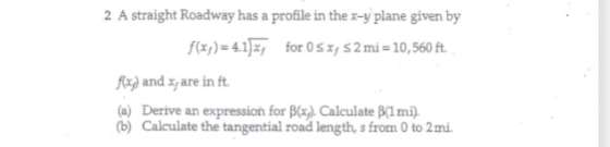 2 A straight Roadway has a profile in thex-y plane given by f(x)-4.1x for 0sxy $2mi-10,560 ft. Ra) and xare in ft (a) Derive an expression for Bxy). Calculate B(1 mi) (b) Calculate the tangential road length, s from 0 to 2mi
