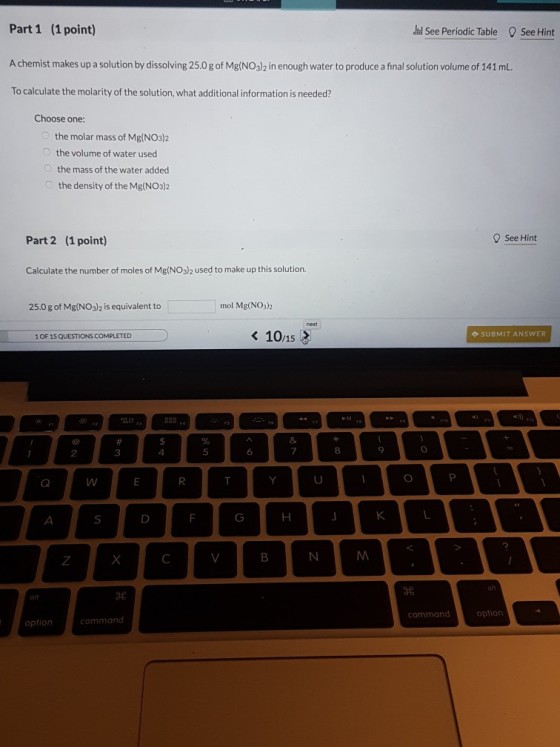 Part 1 (1 point) A chemist makes up a solution by dissolving 25.0 g of Mg(NO3)2 in enough water to produce a final solution volume of 141 mL. To calculate the molarity of the solution, what additional information is needed? And See Periodic Table ’See Hint Choose one: the molar mass of Mg(NO3)2 the volume of water used the mass of the water added the density of the Mg(NO3)2 Part 2 (1 point) See Hint Calculate the number of moles of Mg(NO3)2 used to make up this solution. 25.0 g of Mg(NO3)2 is equivalent to mol Mg(NO3)2 10/15 SUBMIT ANSWER 1 OF 15 QUESTIONS COMPLETED 名 3 command option option command