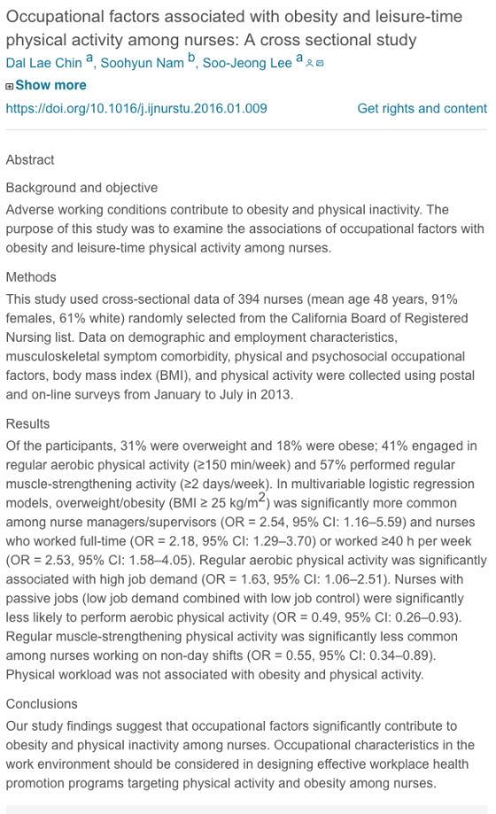 Occupational factors associated with obesity and leisure-time physical activity among nurses: A cross sectional study Dal Lae Chin a, Soohyun Nam b, Soo-Jeong Lee a 田Show more https://doi.org/10.1016/j.ijnurstu.2016.01.009 Get rights and content Abstract Background and objective Adverse working conditions contribute to obesity and physical inactivity. The purpose of this study was to examine the associations of occupational factors with obesity and leisure-time physical activity among nurses Methods This study used cross-sectional data of 394 nurses (mean age 48 years, 91% females, 61% white) randomly selected from the California Board of Registered Nursing list. Data on demographic and employment characteristics, musculoskeletal symptom comorbidity, physical and psychosocial occupational factors, body mass index (BMI), and physical activity were collected using postal and on-line surveys from January to July in 2013 Results Of the participants, 31% were overweight and 18% were obese; 41% engaged in regular aerobic physical activity (2150 min/week) and 57% performed regular muscle-strengthening activity (22 days/week). In multivariable logistic regression models, overweight/obesity (BMI 2 25 kg/m-) was significantly more common among nurse managers/supervisors (OR-2.54, 95% CI: 1.16-5.59) and nurses who worked full-time (OR-2.18, 95% CI: 1.29-3.70) or worked 40 h per week (OR = 2.53, 95% CI: 1.58-4.05). Regular aerobic physical activity was significantly associated with high job demand (OR-1.63, 95% CI: 1.06-2.51). Nurses with passive jobs (low job demand combined with low job control) were significantly less likely to perform aerobic physical activity (OR-0.49, 95% CI: 0.26-0.93) Regular muscle-strengthening physical activity was significantly less common among nurses working on non-day shifts (OR-0.55, 95% CI: 0.34-0.89) Physical workload was not associated with obesity and physical activity Conclusions Our study findings suggest that occupational factors significantly contribute to obesity and physical inactivity among nurses. Occupational characteristics in the work environment should be considered in designing effective workplace health promotion programs targeting physical activity and obesity among nurses