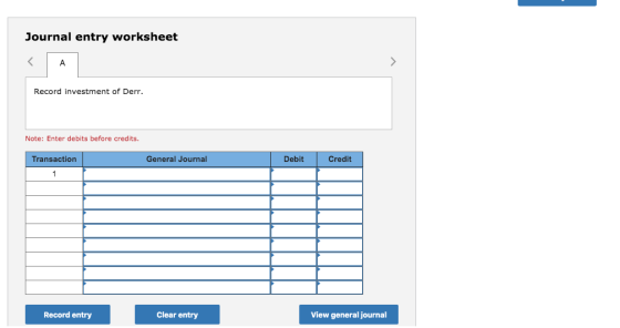 Journal entry worksheet < A Record investment of Derr. Note: Enter debits before credits. Transaction General Journal Debit C