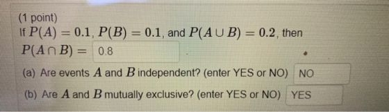 (1 point) If P(A) = 0.1, P(B) = 0.1, and P(AUB) = 0.2, then P(An B) = 0.8 (a) Are events A and B independent? (enter YES or N