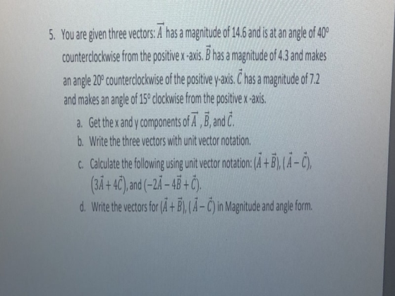 5. You are given thee vectors A has a magitude of 14.6 and is at an angle of 40 countrcokowise fom the positivex-axis, Bhas amagnitude of 43 and malkes an angle 20 counterclockwise of the postiv yaxis Chas a magitude of 7.2 and makes an angle of 150 clockwise from the positive x axis. a. Get the andy components of A, and C. b. Write the three vectors with unit vector notation c. Calculate the fllowing using unit vector notation: (A+B), (A-C) (ЗАНЕ).and(-24-4B + С). d. Write the ecor for BA-Cin Magnitude and angle form.