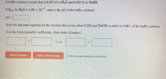A buffer solution is made that is 0.451 M in H, S and 0.451 M in NaHS. If K for H, Sis 1.00 x 10-7, what is the pH of the buf