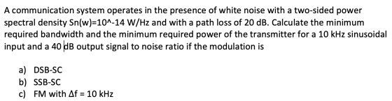 A communication system operates in the presence of white noise with a two-sided power spectral density Sn(w)=10^-14 W/Hz and