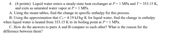 4. (4 points) Liquid water enters a steady-state heat exchanger at P 1 MPa and T-353.15 K, and exits as saturated water vapor at P-1 MPa A. Using the steam tables, find the change in specific enthalpy for this process. B. Using the approximation that Cp-4.19 kJ/kg-K for liquid water, find the change in enthalpy when liquid water is heated from 353.15 K to its boiling point at P 1 MPa. C. How do the answers to parts A and B compare to each other? What is the reason for the difference between them?