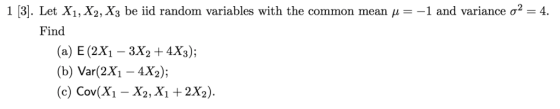 1 [3]. Let X1,X2, X3 be iid random variables with the common mean --1 2-4 and variance σ Find (a) E (2X1 - 3X2 + 4X3); (b) Var(2X1 -4X2); (c) Cov(Xi - X2, X1 +2X2).