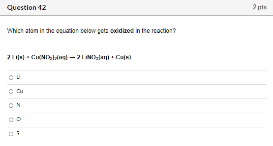 Question 42 2 pts Which atom in the equation below gets oxidized in the reaction? 2 Li(s) + Cu(NO3)2(aq) – 2 LINO3(aq) + Cu(s