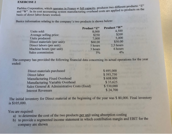 EXERCISE 2 Parbleu Corporation, which operates in France at full capacity, produces two different p and W. In its cost accoun basis of direct labor-hours worked at full capacity, produces two different products: ting system manufacturing overhead costs are applied to products on the Basics information relating to the companys two productsis shown below ProductVV 4,500 $200 Units sold: Average selling price: Units produced: Direct materials (per unit): Direct labors (per unit): Machine hours (per unit) Sales commission ProductZ” 8,000 $250 7,000 $60.00 5 hours 3 hours 5% 5,000 $50.00 2,5 hours 6 hours 4% The company has provided the following financial data concerning its actual operations for the year ended: Direct materials purchased Direct labor Manufacturing Fixed Overhead Manufacturing Variable Overhead Sales General& Administrative Costs (fixed) Interest Revenues $ 695,000 $ 593,750 $608.000 S 35,625 530,000 $24,700 The initial inventory for Direct material at the beginning of the year was $ 80,000. Final inventory is $105,000. You are required: a) b) to determine the cost of the two products per unit using absorption costing to provide a segmented income statement in which contribution margin and EBIT for the company are shown