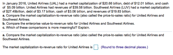 In January 2016, United Airlines (UAL) had a market capitalization of $20.66 billion, debt of $12.01 billion, and cash of $5.09 billion. United Airlines had revenues of $39.58 billion. Southwest Airlines (LUV) had a market capitalization of $27.49billion, debt of $3.17 billion, cash of $3.06 billion, and revenues of $19.83 billion. Southwest Airlines. b. Compare the enterprise value-to-revenue ratio for United Airlines and Southwest Airlines. c. Which of these comparisons is more meaningful? Explain. a. Compare the market capitalization-to-revenue ratio (also called the price-to-sales ratio) for United Airlines and Southwest Airlines.