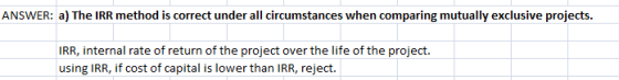 ANSWER: a) The IRR method is correct under all circumstances when comparing mutually exclusive projects. IRR, internal rate o