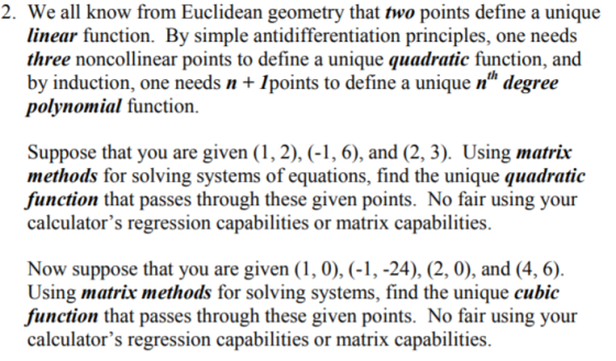 2. We all know from Euclidean geometry that two points define a unique linear function. By simple antidifferentiation principles, one needs three noncollinear points to define a unique quadratic function, and by induction, one needs + Ipoints to define a unique nh degree polynomial function. Suppose that you are given (1, 2), (-1, 6), and (2, 3). Using matrix methods for solving systems of equations, find the unique quadratic function that passes through these given points. No fair using your calculators regression capabilities or matrix capabilities. Now suppose that you are given (1,0),(-1.,-24). (2.0), and (4,6) Using matrix methods for solving systems, find the unique cubic function that passes through these given points. No fair using your calculators regression capabilities or matrix capabilities.