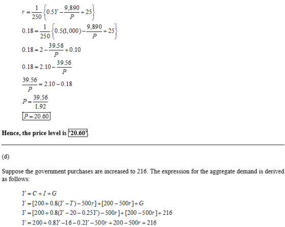 9,890 250 9,890 0.18-50.5a.00)-30+25 39.56 0.18 2-+0.10 39.56 0.18 -2.10- 39.56 _-2.10-0.18 39.56 1.92 P 20.60 Hence, the price level is 20.60 Suppose the government purchases are increased to 216. The expression for the aggregate demand is derived as follows Y = [200+ 0.8(T-T)-500r1+ [200-500r]-G Y=[200+0.8(T-20-025Y)-500r]+[200-500r]+216 У-200+ 0.8y-16-0.27-500r + 200-500r + 216