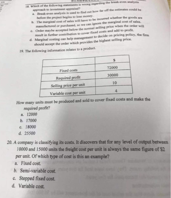 18-Which of the following statements is wrong regarding the approach to investment appraisal? a Break-even analysis is used to find out how far off the estimates could be before the project begins to lose money b. The marginal cost of sales will have to be incurred whether the goods are manufactured or purchased, so we can ignore the marginal cost of sales. e. Order maybe accepted below the normal selling price when the order will result in further contribution to cover fixed costs and add to d. Marginal costing can help management to decide on pricing policy, the firm accept the order which provides the highest selling price 19. The following information relates to a product Fixed costs Required profit Selling price per unit Variable cost per unit 72000 30000 10 4 How many units must be produced and sold to cover fixed costs and make the required profit? a. 12000 b. 17000 c. 18000 d. 25500 20. A company is classifying its costs. It discovers that for any level of output between 10000 and 15000 units the freight cost per unit is always the same figure of $2 per unit. Of which type of cost is this an example? a. Fixed cost. b. Semi-variable cost. c. Stepped fixed cost. d. Variable cost
