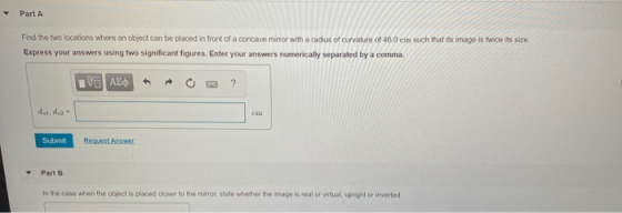 Part A Find the two locations where an object can be placed in front of a concave mirror with a radius of curvature of 46.0 e