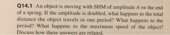 Q14.1 An object is moving with SHM of amplitude A on the end of a spring. If the amplitude is doubled, what happens to the to