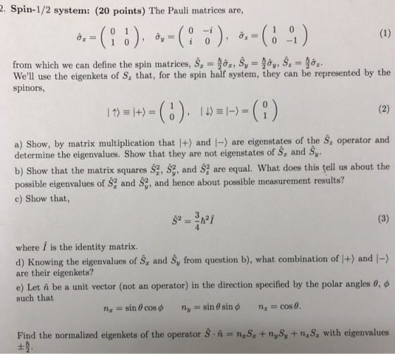2. Spin-1/2 system: (20 points) The Pauli matrices are, 0 -1 from which we can define the spin matrices, s.-슬&z, Šv = , S.-출.. Well use the eigenkets of S that, for the spin half system, they can be represented by the spinors, a) Show, by matrix multiplication that |+) and |-) are eigenstates of the S operator and determine the eigenvalues. Show that they are not eigenstates of S and Sy b) Show that the matrix squares s , , and S are equal what does this tell us about the possible eigenvalues of S2 and S2, and hence about possible measurement results? c) Show that, where i is the identity matrix. d) Knowing the eigenvalues of S, and Sy from question b), what combination of |+) and |-) are their eigenkets? e) Let n be a unit vector (not an operator) in the direction specified by the polar angles θ such that nz-: sin θ cos φ nu-sin θ sin φ n: cos θ. Find the normalized eigenkets of the operator SS nySy + naS, with eigenvalues