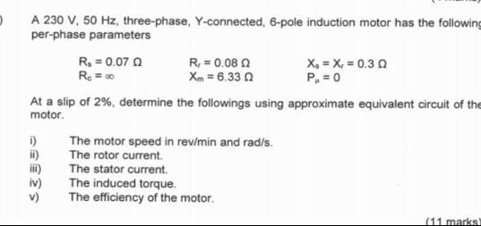 A 230 V, 50 Hz, three-phase, Y-connected, 6-pole induction motor has the following per-phase parameters R-0.07 Ro 00 0.08 Ω x, x, 0.3 xm 6.33 At a slip of 2%, determine the followings using approximate equivalent circuit of the motor i) The motor speed in rev/min and rad/s. ii) The rotor current. ii) The stator current. iv) The induced torque. v) The efficiency of the motor.