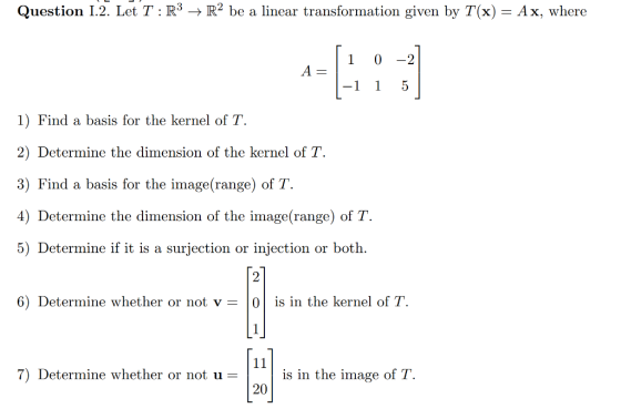 Question 1.2 Let T : R3 ? R2 be a linear transformation given by T (x) = Ax, where 1 0 2 -1 1 5 1) Find a basis for the kernel of T. 2) Determine the dimension of the kernel of T 3) Find a basis for the image(range) of T. 4) Determine the dimension of the image(range) of T. 5) Determine if it is a surjection or injection or both. 2 6) Determine whether or not v |0| is in the kernel of T 7) Determine whether or not u-is in the image of T. 20