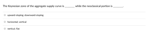 The Keynesian zone of the aggregate supply curve is_._while the neoclassical portion is_.... O upward-sloping, downward-sloping horizontal; vertical O vertical; flat