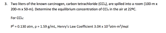 3. Two liters of the known carcinogen, carbon tetrachloride (CCI4), are spilled into a room (100-m x 200-m x 50-m). Determine the equilibrium concentration of CCl4 in the air at 220C. For CC PO -0.130 atm, p 1.59 g/mL, Henrys Law Coefficient 3.04 x 10 2atm.m3/mol