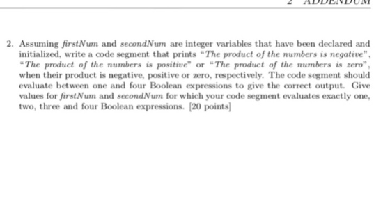 2. Assuming firstNum and secondNum are integer variables that have been declared and initialized, write a code segment that prints The product of the numbers is negative, The product of the numbers is positive or The product of the numbers is zero, when their product is negative, positive or zero, respectively. The code segment should evaluate between one and four Boolean expressions to give the correct output. Give values for firstNum and secondNum for which your code segment evaluates exactly one two, three and four Boolean expressions. [20 points