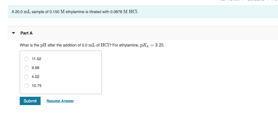 A 20.0 mL sample of 0.150 M ethylamine is titrated with 0.0878 M HCl. Part A What is the pH after the addition of 5.0 mL of H