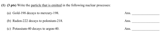 (1) (3 pts) Write the particle that is emitted in the following nuclear processes: (a) Gold-198 decays to mercury-198. (b) Radon-222 decays to polonium-218 (c) Potassium-40 decays to argon-40. Ans Ans. Ans.