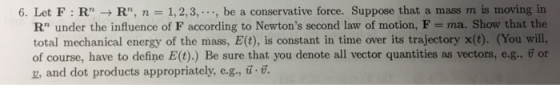 6. Let F : Rn → Rn, n 1, 2, 3, , be a conservative force. Suppose that a mass m is moving in Rn under the influence of F according to Newtons second law of motion, F ma. Show that the total mechanical energy of the mass, E(t), is constant in time over its trajectory x(t). (You will, of course, have to define Et),) Be sure that you denote all vector quantities as vectors, e-g, or z, and dot products appropriately, e.g., u.v.