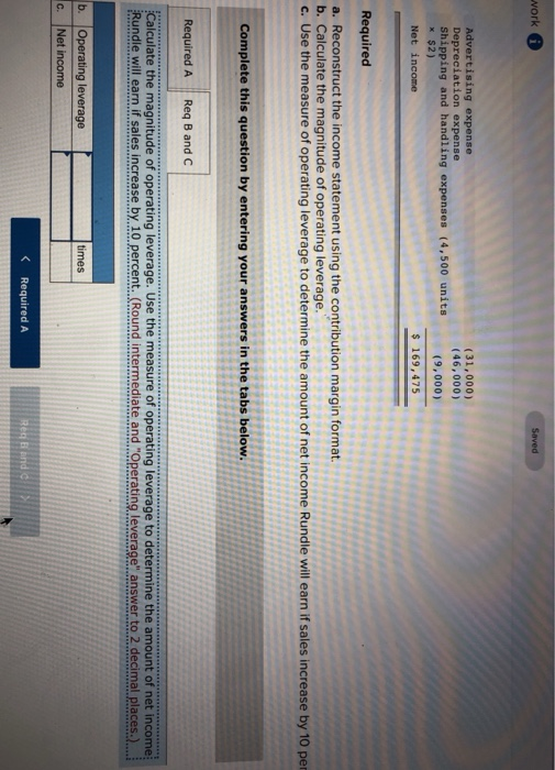 work Saved Advertising expense Depreciation expense Shipping and handling expenses (4,500 units к $2) Net income (31,000) (46,000) (9,000) s 169,475 Required a. Reconstruct the income statement using the contribution margin format b. Calculate the magnitude of operating leverage c. Use the measure of operating leverage to determine the amount of net income Rundle will earn if sales increase by 10 per Complete this question by entering your answers in the tabs below. Required A Req B and C Calculate the magnitude of operating leverage. Use the measure of operating leverage to determine the amount of net income Rundle will earn if sales increase by 10 percent.Round intermediate and rOperating leverage answer to 2 decimal places.)... b. Operating leverage times c. Net income Required A