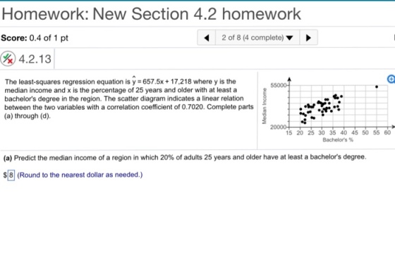 Homework: New Section 4.2 homework Score: 0.4 of 1 pt 2 of 8 (4 complete) 4.2.13 The least-squares regression equation is y 657.5x 17,218 where y is the median income and x is the percentage of 25 years and older with at least a bachelors degree in the region. The scatter diagram indicates a linear relation between the two variables with a correlation coefficient of 0.7020. Complete parts (a) through (d). 8 20000 15 20 25 30 35 40 45 50 55 60 Bachelors % (a) Predict the median income of a region in which 20% of adults 25 years and older have at least a bachelors degree. 8 (Round to the nearest dollar as needed.)