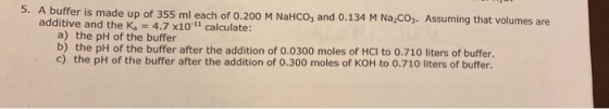 5. A buffer is made up of 355 ml each of 0.200 M NaHCO, and 0.134 M Na,CO3. Assuming that volumes are additive and the k, = 4