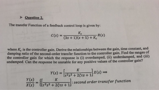 Question 2. The transfer Function of a feedback control loop is given by: C(s)- R(s) (3s + where Ke is the controller gain. Derive the relationships between the gain, time constant, and damping ratio of the second-order transfer function to the controller gain. Find the ranges of the controller gain for which the response is (i) overdamped, (ii) underdamped, and (iii) undamped. Can the response be unstable for any positive values of the controller gain? x (s) y(s) = {1 X6 2RTi] 2es + I : second order transfer funetion