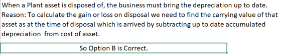 When a Plant asset is disposed of, the business must bring the depreciation up to date. Reason: To calculate the gain or loss on disposal we need to find the carrying value of that asset as at the time of disposal which is arrived by subtracting up to date accumulated depreciation from cost of asset. So Option B is Correct.