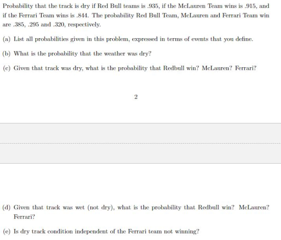 Probability that the track is dry if Red Bull teams is .935, if the McLauren Team ws is 915, and if the Ferrari Team wins is .844. The probability Red Bull Team, McLauren and Ferrari Team win are .385, .295 and .320, respectively. (a) List all probabilities given in this problem, expressed in terms of events that you define. (b) What is the probability that the weather was dry? (c) Given that track was dry, what is the probability that Redbull win? McLauren? Ferrari? (d) Given that track was wet (not dry), what is the probability that Redbull win? McLauren? Ferrari? (e) Is dry track condition independent of the Ferrari team not winning?