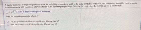 A clinical trial tests a method designed to increase the probability of conceiving a girl In the study 480 bablies were born, and 264 of them were girls. Use the sample struct a 99% Round to tree decimal places as needed) Does the method appear to be effective? O No, the proportion of girls is not significantly different from 0.5 O Yes the proportion of girls is significantly different from 0.5