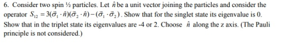 6. Consider two spin particles. Let nbe a unit vector joining the particles and consider the operator S12-3(? i)(o, . n ) _ (? ?2 ) . Show that for the singlet state its eigenvalue is 0. Show that in the triplet state its eigenvalues are -4 or 2. Choose along the z axis. (The Pauli principle is not considered.)
