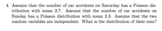 4. Assume that the number of car accidents on Saturday has a Poisson dis- tribution with mean 3.7. Assume that the number of car accidents on Sunday has a Poisson distribution with mean 2.3. Assume that the two random variables are independent. What is the distribution of their sum?