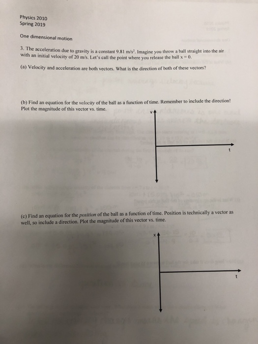 Physics 2010 Spring 2019 One dimensional motion tion due to gravity is a constant 9.81 m/s?. Imagine you throw a ball straight into the air with an initial velocity of 20 m/s. Lets call the point where you release the ballx. (a) Velocity and acceleration are both vectors. What is the direction of both of these vectors? (b) Find an equation for the velocity of the ball as a function of time. Remember to include the direction! Plot the magnitude of this vector vs.time. (e) Find an equation for the position of the ball as a function of time. Position is technically a vector as well, so include a direction. Plot the magnitude of this vector vs. time.