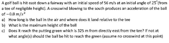 A golf ball is hit east down a fairway with an initial speed of 56 m/s at an initial angle of 25 (from a tee of negligible height). A crosswind blowing to the south produces an acceleration of the ball of-0.8 m/s2 a How long is the ball in the air and where does it land relative to the tee b) What is the maximum height of the ball c) Does it reach the putting green which is 325 m from directly east from the tee? If not at what angle(s) should the ball be hit to reach the green (assume no crosswind at this point)