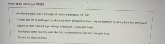 Which of the following is TRUE? An effective buffer has a [base)(acid] ratio in the range of 10 -100. A buffer can not be des