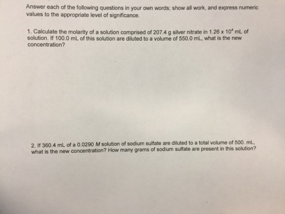 Answer each of the following questions in your own words; show all work, and express numeric values to the appropriate level of significance. 1. Calculate the molarity of a solution comprised of 207.4 g silver nitrate in 1.26 x 101 mL cf solution. If 100.0 mL of this solution are diluted to a volume of 550.0 mL, what is the new concentration? 2. If 360.4 mL of a 0.0290 M solution of sodium sulfate are diluted to a total volume of 500. mL, what is the new concentration? How many grams of sodium sulfate are present in this solution?